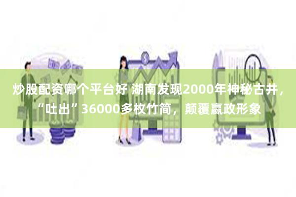 炒股配资哪个平台好 湖南发现2000年神秘古井，“吐出”36000多枚竹简，颠覆嬴政形象