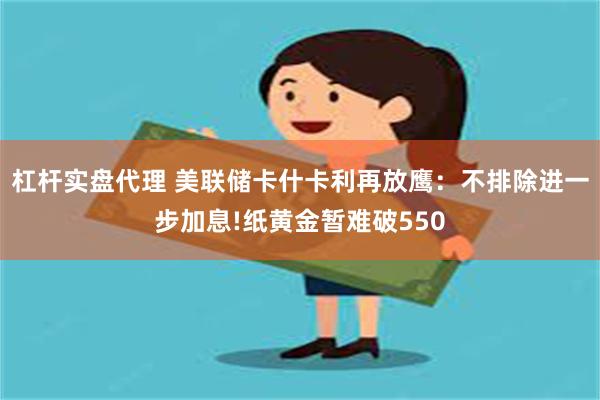 杠杆实盘代理 美联储卡什卡利再放鹰：不排除进一步加息!纸黄金暂难破550