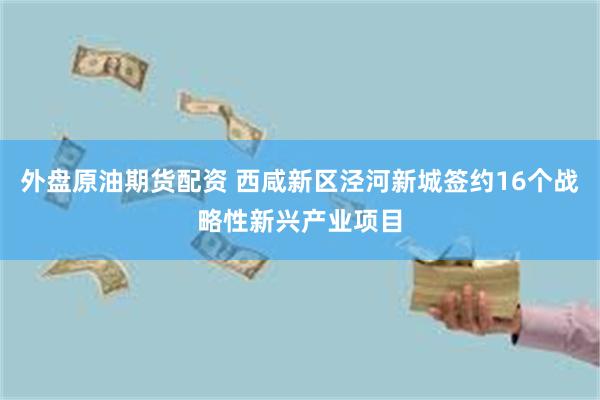 外盘原油期货配资 西咸新区泾河新城签约16个战略性新兴产业项目