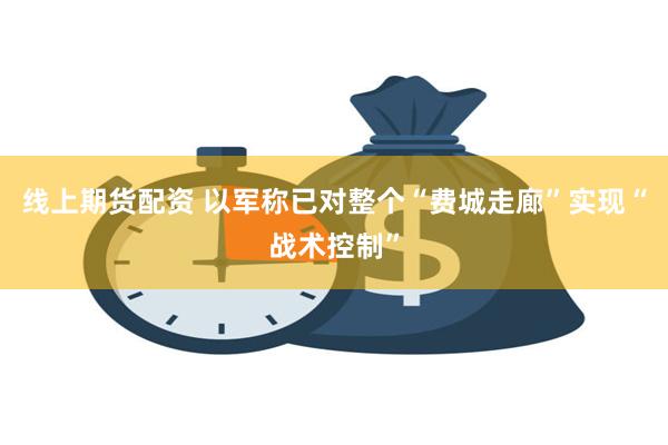 线上期货配资 以军称已对整个“费城走廊”实现“战术控制”