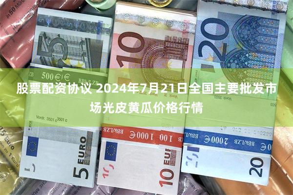 股票配资协议 2024年7月21日全国主要批发市场光皮黄瓜价格行情