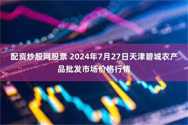 配资炒股网股票 2024年7月27日天津碧城农产品批发市场价格行情