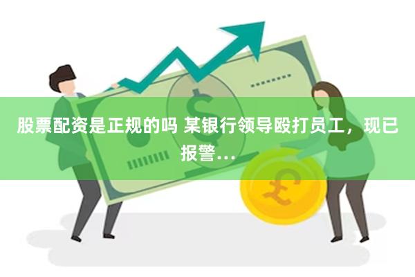 股票配资是正规的吗 某银行领导殴打员工，现已报警…