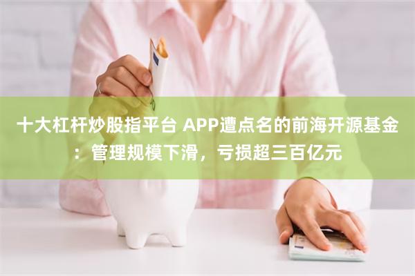 十大杠杆炒股指平台 APP遭点名的前海开源基金：管理规模下滑，亏损超三百亿元