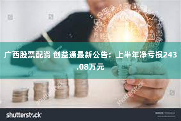 广西股票配资 创益通最新公告：上半年净亏损243.08万元