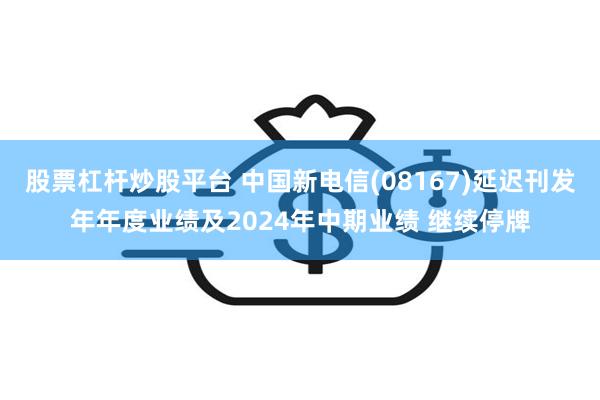 股票杠杆炒股平台 中国新电信(08167)延迟刊发年年度业绩及2024年中期业绩 继续停牌