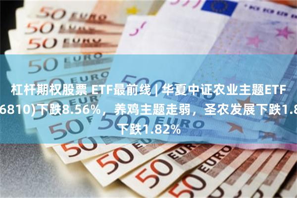 杠杆期权股票 ETF最前线 | 华夏中证农业主题ETF(516810)下跌8.56%，养鸡主题走弱，圣农发展下跌1.82%