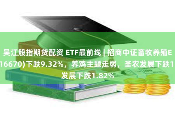 吴江股指期货配资 ETF最前线 | 招商中证畜牧养殖ETF(516670)下跌9.32%，养鸡主题走弱，圣农发展下跌1.82%