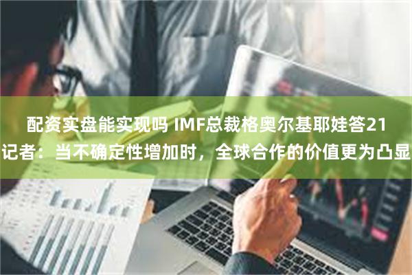 配资实盘能实现吗 IMF总裁格奥尔基耶娃答21记者：当不确定性增加时，全球合作的价值更为凸显