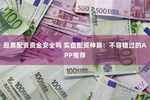 股票配资资金安全吗 实盘配资神器：不容错过的APP推荐