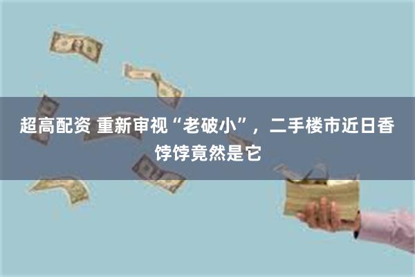 超高配资 重新审视“老破小”，二手楼市近日香饽饽竟然是它