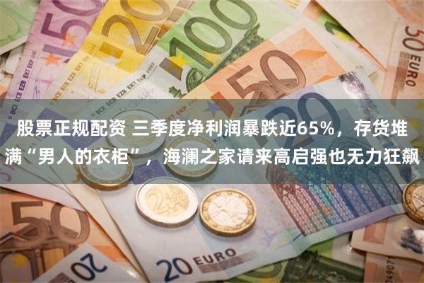 股票正规配资 三季度净利润暴跌近65%，存货堆满“男人的衣柜”，海澜之家请来高启强也无力狂飙