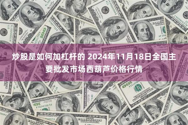 炒股是如何加杠杆的 2024年11月18日全国主要批发市场西葫芦价格行情