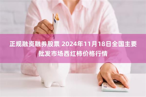 正规融资融券股票 2024年11月18日全国主要批发市场西红柿价格行情