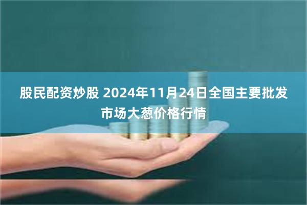 股民配资炒股 2024年11月24日全国主要批发市场大葱价格行情