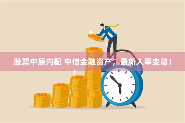 股票中原内配 中信金融资产，最新人事变动！