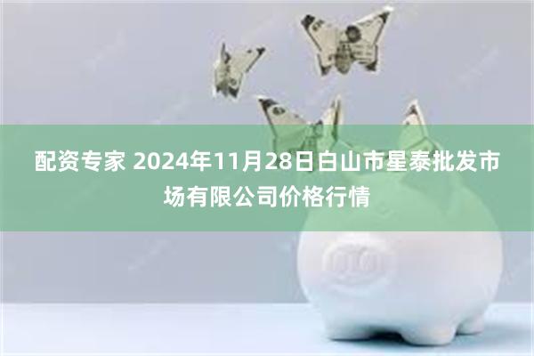 配资专家 2024年11月28日白山市星泰批发市场有限公司价格行情