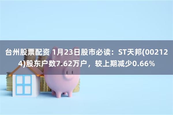 台州股票配资 1月23日股市必读：ST天邦(002124)股东户数7.62万户，较上期减少0.66%