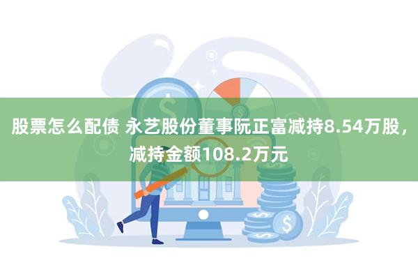 股票怎么配债 永艺股份董事阮正富减持8.54万股，减持金额108.2万元