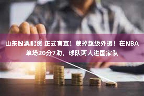 山东股票配资 正式官宣！裁掉超级外援！在NBA单场20分7助，球队两人进国家队