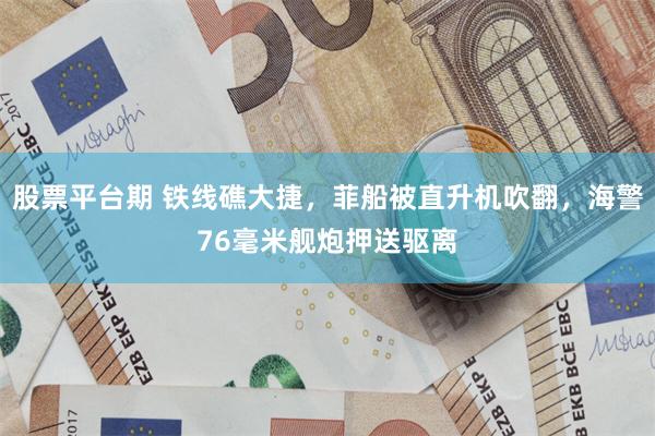 股票平台期 铁线礁大捷，菲船被直升机吹翻，海警76毫米舰炮押送驱离