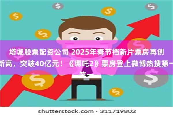 塔城股票配资公司 2025年春节档新片票房再创新高，突破40亿元！《哪吒2》票房登上微博热搜第一