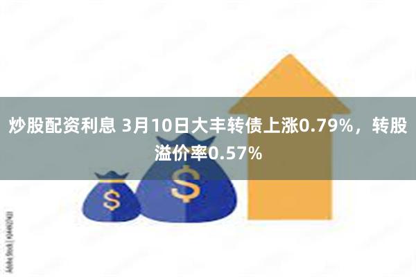 炒股配资利息 3月10日大丰转债上涨0.79%，转股溢价率0.57%