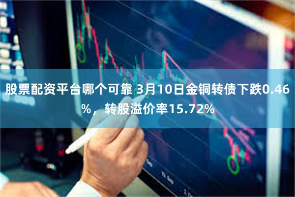 股票配资平台哪个可靠 3月10日金铜转债下跌0.46%，转股溢价率15.72%