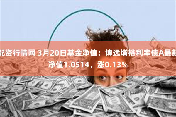 配资行情网 3月20日基金净值：博远增裕利率债A最新净值1.0514，涨0.13%